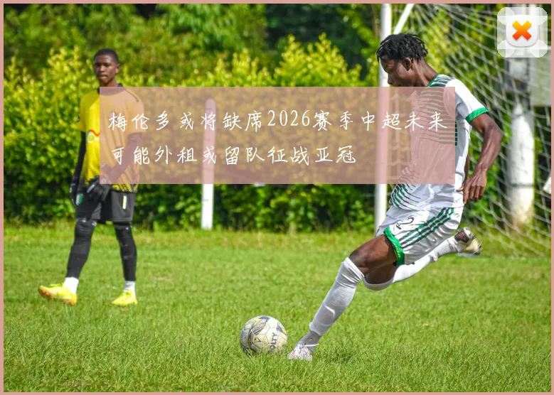 梅伦多或将缺席2026赛季中超未来可能外租或留队征战亚冠