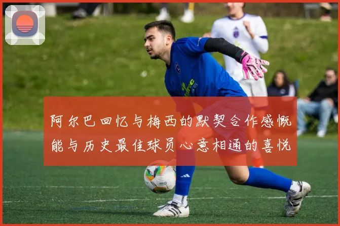 阿尔巴回忆与梅西的默契合作感慨能与历史最佳球员心意相通的喜悦