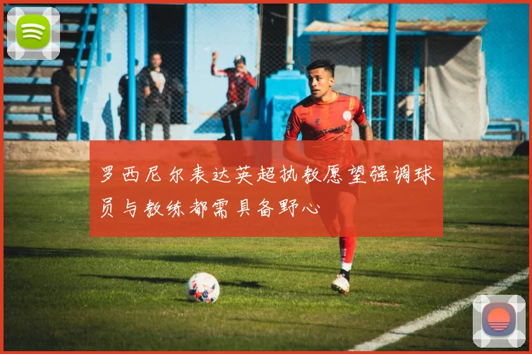 罗西尼尔表达英超执教愿望强调球员与教练都需具备野心