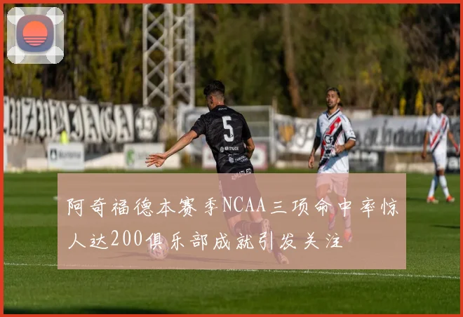 阿奇福德本赛季NCAA三项命中率惊人达200俱乐部成就引发关注