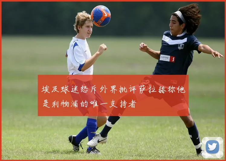 埃及球迷怒斥外界批评萨拉赫称他是利物浦的唯一支持者