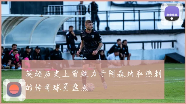 英超历史上曾效力于阿森纳和热刺的传奇球员盘点