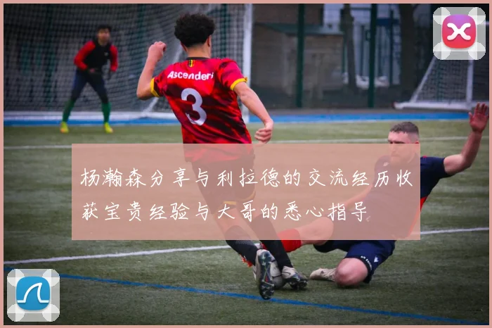 杨瀚森分享与利拉德的交流经历收获宝贵经验与大哥的悉心指导