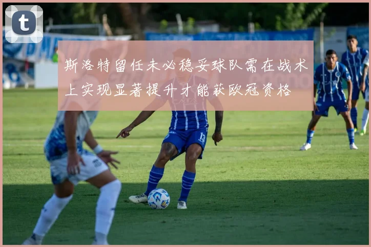 斯洛特留任未必稳妥球队需在战术上实现显著提升才能获欧冠资格