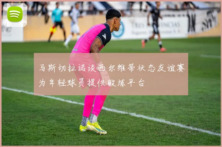 马斯切拉诺谈西尔维蒂状态友谊赛为年轻球员提供锻炼平台
