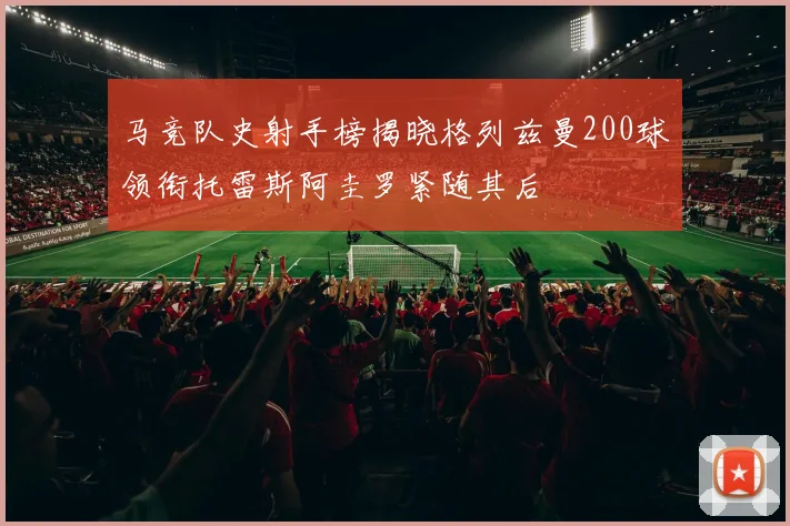 马竞队史射手榜揭晓格列兹曼200球领衔托雷斯阿圭罗紧随其后