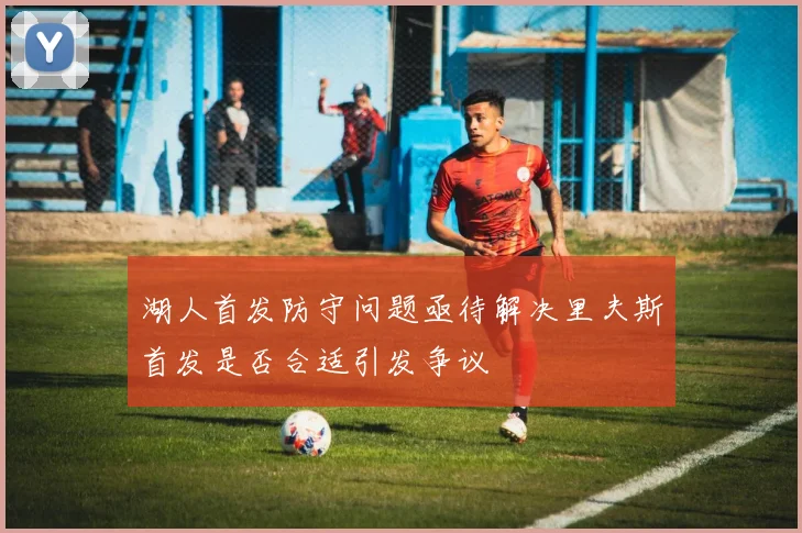湖人首发防守问题亟待解决里夫斯首发是否合适引发争议
