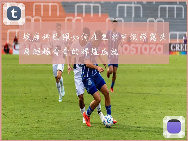 埃唐姆巴佩如何在里尔中场崭露头角超越哥哥的辉煌成就