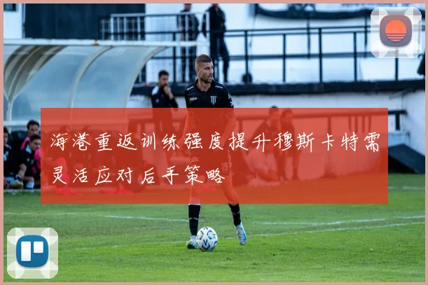 海港重返训练强度提升穆斯卡特需灵活应对后手策略
