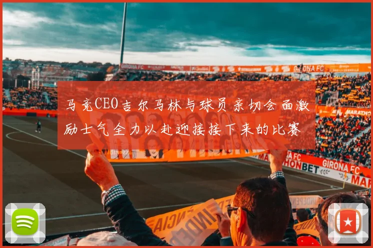 马竞CEO吉尔马林与球员亲切会面激励士气全力以赴迎接接下来的比赛