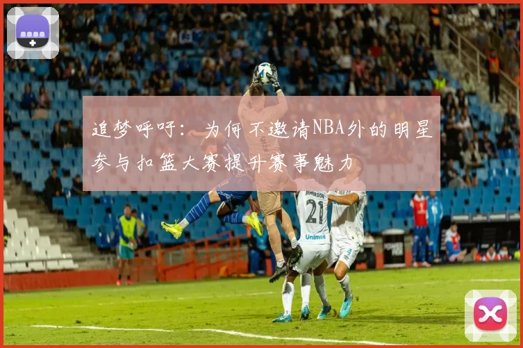 追梦呼吁：为何不邀请NBA外的明星参与扣篮大赛提升赛事魅力