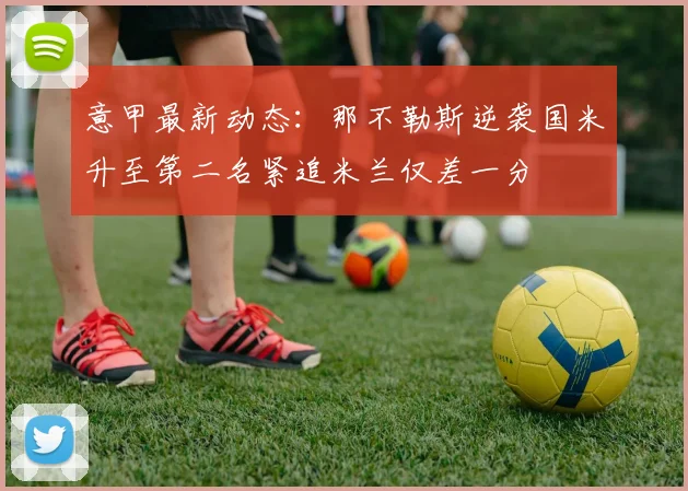 意甲最新动态：那不勒斯逆袭国米升至第二名紧追米兰仅差一分