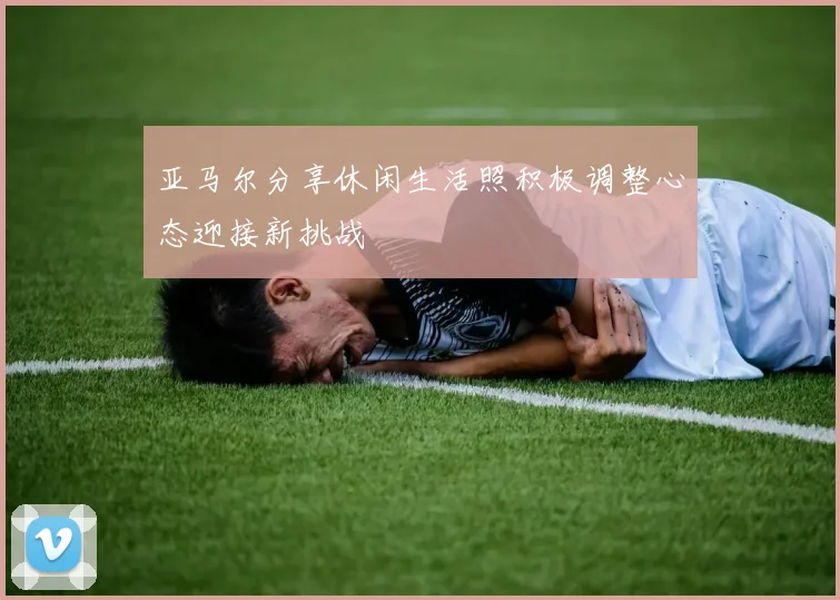 亚马尔分享休闲生活照积极调整心态迎接新挑战