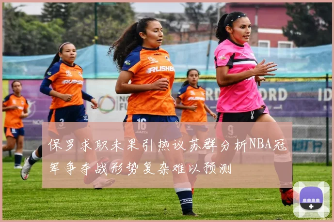 保罗求职未果引热议苏群分析NBA冠军争夺战形势复杂难以预测