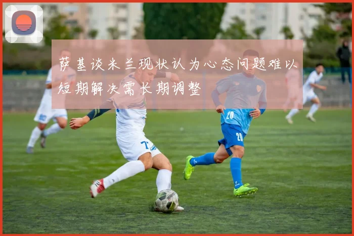 萨基谈米兰现状认为心态问题难以短期解决需长期调整