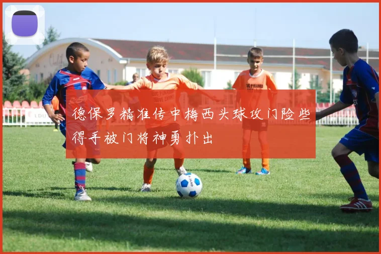 德保罗精准传中梅西头球攻门险些得手被门将神勇扑出
